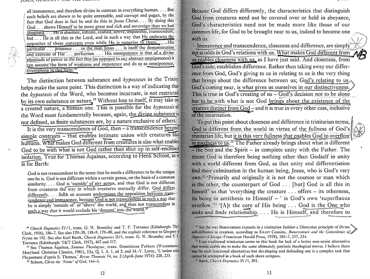 all immanence, and therefore divine in contrast to everything human.
... But
such beliefs are shown to be quite untenable, and corrupt and pagan, by the
fact that God does in fact be and do this in Jesus Christ.... By doing this
God .shows Himself to be more great and rich and sovereign than we had
imagined. Te is absolute, infinite, exalted, active, impassible, transcendent,
but. He is all this as the Lord, and in such a way that He embraces the
opposites of these concepts even while He is superior to them.
presence in the man Jesus...
particular
is itself the demonstration
and exercise of His ... perfection.... His omnipotence is that of a divine
plenitude of power in the fact that (as opposed to any abstract omnipotence) it
can assume the form of weakness and impotence and do so as omnipotence,
triumphing in this form.
His
The distinction between substance and hypostases in the Trinity
helps make the same point. This distinction is a way of indicating that
the hypostasis of the Word, who becomes incarnate, is not restricted
by its own substance or nature "Without loss to itself, it may take on
a created nature, a human one. This is possible for the hypostasis of
the Word most fundamentally because, again, the divine substance is
not defined, as finite substances are, by a nature exclusive of others.
It is the very transcendence of God, then - a transcendence beyond
simple contrasts - that enables intimate union with creatures like
What makes God different from creatures is also what enables
humans.
God to be with what is not God rather than shut up in self-enclosed
isolation. True for Thomas Aquinas, according to Henk Schoot, as it
is for Barth:
God is not transcendent in the sense that he needs a difference to be the unique
one he is. God is not different within a certain genus, on the basis of a common
similarity.... God is 'outside' of any genus, and thus God is not different
from creatures the way in which creatures mutually differ. God differs
differently... Such an account undermines the opposition between trans-
cendence and immanence, because God is not transcendent in such a way that
he is simply 'outside of' or 'above' the world, and thus not transcendent in
such a way that it would exclude his 'descent' into the world.
18 Church Dogmatics IV/1, trans. G. W. Bromiley and T. F. Torrance (Edinburgh: T&T
Clark, 1956), 186-7. See also 129–30, 158–9, 179–80, and the explicit reference to Gregory
Nyssa on 192. See also Karl Barth, Church Dogmatics II/1, trans. G. W. Bromiley and T.F
Torrance (Edinburgh: T&T Clark, 1957), 467 and 517.
"See Thomas Aquinas, Summa Theologiae, trans. Dominican Fathers (Westminster
Maryland: Christian Classics, 1981), IIIa, Q. 3, A. 1, ad 2; and M.-V. Leroy, 'L'union selon
P'hypostaste d'après S. Thomas,' Revue Thomiste 74, no. 2 (April-June 1974): 228, 235.
Schoot, Christ the 'Name' of God, 144–5.
12
Because God differs differently, the characteristics that distinguish
God from creatures need not be covered over or held in abeyance,
God's characteristics need not be made more like those of our
common life, for God to be brought near to us, indeed to become one
with us.
Immanence and transcendence, closeness and difference, are simply
not at odds in God's relations with us. What makes God different from
us enables closeness with us as I have just said. And closeness, from
God's side, establishes difference. Rather than taking away our differ-
ence from God, God's giving to us in relating to us is the very thing
that brings about the difference between us; God's relating to us,
God's coming near, is what gives us ourselves in our distinctiveness.
This is true in God's creating of us God's decision not to be alone
but to be with what is not God brings about the existence of the
creature distinct from God - and it is true in every other case, inclusive
of the incarnation.
21
*
To put this point about closeness and difference in trinitarian terms,
God is different from the world in virtue of the fullness of God's
trinitarian life, but it is this very fullness that enables God to overflow
in goodness to us. The Father already brings about what is different
the Son and the Spirit - in complete unity with the Father. The
triune God is therefore being nothing other than Godself in unity
with a world different from God, as that unity and differentiation
find their culmination in the human being, Jesus, who is God's very
own. Primarily and originally it is not the cosmos or man which
is the other, the counterpart of God . [but] God is all this in
himself so that everything the creature . . . offers - its otherness,
its being in antithesis to Himself -' is God's own 'superfluous
overflow. [A]t the core of His being . . . God is the One who
seeks and finds relationship. . . . He is Himself, and therefore to
See the way Bonaventure exposits in a trinitarian fashion a Dionysian principle of divine
self-diffusion in creation, according to Ewert Cousins, Bonaventure and the Coincidence of
Orpentes (Chicago: Franciscan Herald Press, 1978), 105–7, 237, 254.
"I use traditional trinitarian terms in this book for lack of a better non-sexist alternative
that would enable me to make the same ultimately patristic theological moves. I believe there
may be such functional alternatives but developing and defending one is a complex task that
cannot be attempted in a book of such short compass.
Barth, Church Dogmatics IV/1, 201.
13