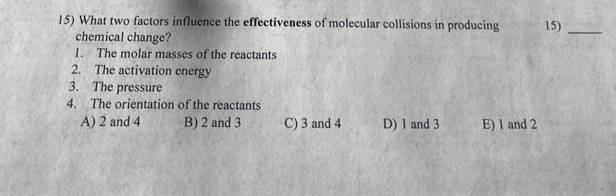 15) What two factors influence the effectiveness of molecular collisions in producing
chemical change?
1. The molar masses of the reactants
2. The activation energy
3.
4.
The pressure
The orientation of the reactants
A) 2 and 4
B) 2 and 3
C) 3 and 4
D) 1 and 3
E) 1 and 2
15)