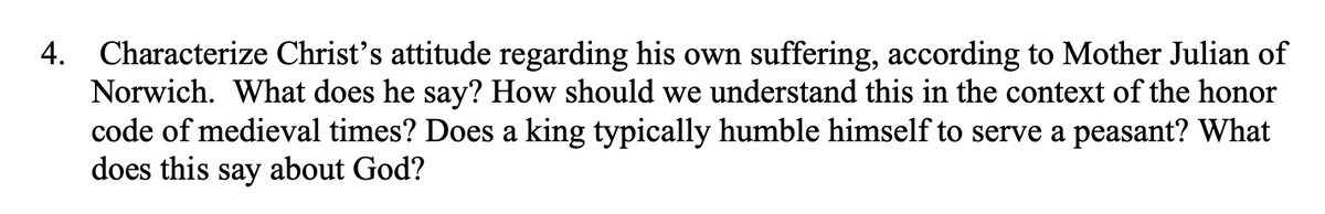 4. Characterize Christ's attitude regarding his own suffering, according to Mother Julian of
Norwich. What does he say? How should we understand this in the context of the honor
code of medieval times? Does a king typically humble himself to serve a peasant? What
does this say about God?