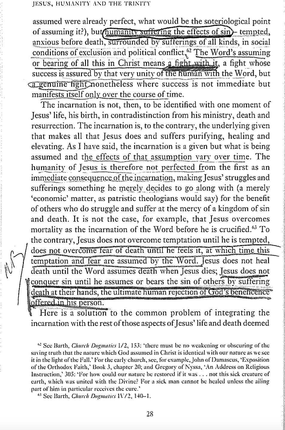 JESUS, HUMANITY AND THE TRINITY
assumed were already perfect, what would be the soteriological point
of assuming it?), but humanity suffering the effects of sin - tempted,
anxious before death, surrounded by sufferings of all kinds, in social
conditions of exclusion and political conflict (2 The Word's assuming
or bearing of all this in Christ means a fight with it, a fight whose
success is assured by that very unity of the human with the Word, but
ca genuine fight nonetheless where success is not immediate but
manifests itself only over the course of time.
The incarnation is not, then, to be identified with one moment of
Jesus' life, his birth, in contradistinction from his ministry, death and
resurrection. The incarnation is, to the contrary, the underlying given
that makes all that Jesus does and suffers purifying, healing and
elevating. As I have said, the incarnation is a given but what is being
assumed and the effects of that assumption vary over time. The
humanity of Jesus is therefore not perfected from the first as an
immediate consequence of the incarnation, making Jesus' struggles and
sufferings something he merely decides to go along with (a merely
‘economic' matter, as patristic theologians would say) for the benefit
of others who do struggle and suffer at the mercy of a kingdom of sin
and death. It is not the case, for example, that Jesus overcomes
mortality as the incarnation of the Word before he is crucified.63 To
the contrary, Jesus does not overcome temptation until he is tempted,
does not overcome fear of death until he feels it, at which time this
temptation and fear are assumed by the Word. Jesus does not heal
death until the Word assumes death when Jesus dies; Jesus does not
conquer sin until he assumes or bears the sin of others by suffering
death at their hands, the ultimate human rejection of God's beneficence
offered in his person.
Here is a solution to the common problem of integrating the
incarnation with the rest of those aspects of Jesus' life and death deemed
See Barth, Church Dogmatics 1/2, 153: 'there must be no weakening or obscuring of the
saving truth that the nature which God assumed in Christ is identical with our nature as we see
it in the light of the Fall.' For the carly church, see, for example, John of Damascus, 'Exposition
of the Orthodox Faith,' Book 3, chapter 20; and Gregory of Nyssa, 'An Address on Religious
Instruction, 305: For how could our nature be restored if it was... not this sick creature of
earth, which was united with the Divine? For a sick man cannot be healed unless the ailing
part of him in particular receives the cure.'
See Barth, Church Dogmatics IV/2, 140–1.
28