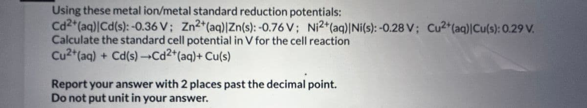 Using these metal ion/metal standard reduction potentials:
Cd2+ (aq)|Cd(s): -0.36 V; Zn2+ (aq) |Zn(s): -0.76 V; Ni2+ (aq)|Ni(s): -0.28 V; Cu2+ (aq)|Cu(s): 0.29 V.
Calculate the standard cell potential in V for the cell reaction
Cu2+ (aq) + Cd(s) →Cd²+ (aq) + Cu(s)
Report your answer with 2 places past the decimal point.
Do not put unit in your answer.