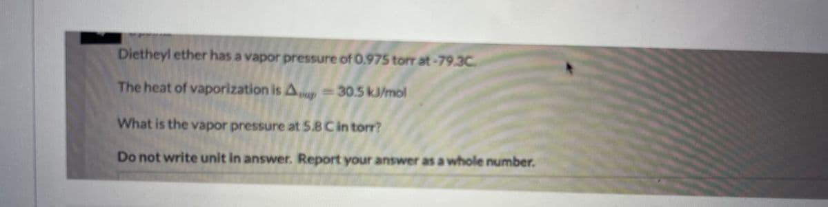 Dietheyl ether has a vapor pressure of 0.975 torr at-79.3C.
The heat of vaporization is Aap 30.5 kJ/mol
What is the vapor pressure at 5.8 C in torr?
Do not write unit in answer. Report your answer as a whole number.