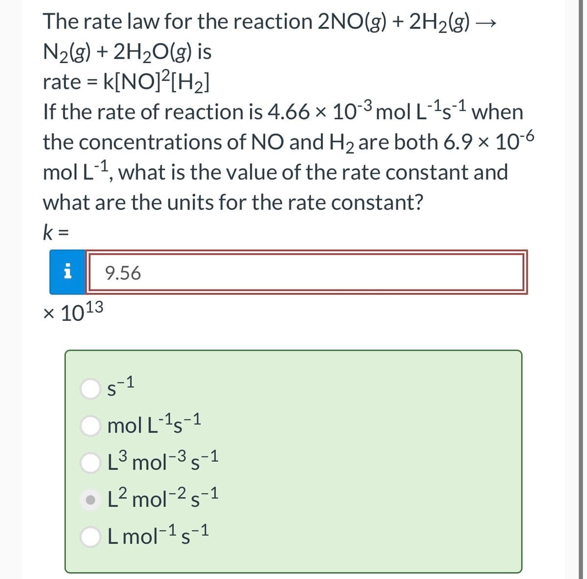 The rate law for the reaction 2NO(g) + 2H₂(g)
N₂(g) + 2H₂O(g) is
rate = K[NO]²[H₂]
-1
If the rate of reaction is 4.66 × 10-3 mol L-¹s¹ when
the concentrations of NO and H₂ are both 6.9 x 10-6
mol L-¹, what is the value of the rate constant and
what are the units for the rate constant?
k=
i
x 1013
X
9.56
5-1
mol L-¹5-1
L³ mol-³ s-1
3
L² mol-2 s-1
L mol-¹ S-1