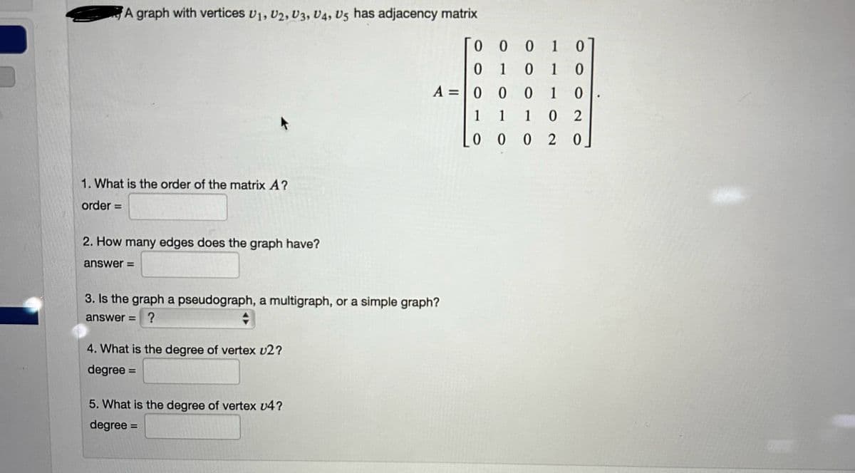 A graph with vertices U1, U2, U3, U4, U5 has adjacency matrix
1. What is the order of the matrix A?
order=
2. How many edges does the graph have?
answer=
3. Is the graph a pseudograph, a multigraph, or a simple graph?
answer= ?
◆
4. What is the degree of vertex v2?
degree =
0
0
A = 0
1
0 0
5. What is the degree of vertex v4?
degree =
001
10
1 0 1 0
0 0
1 0
1 1
0 2
0020