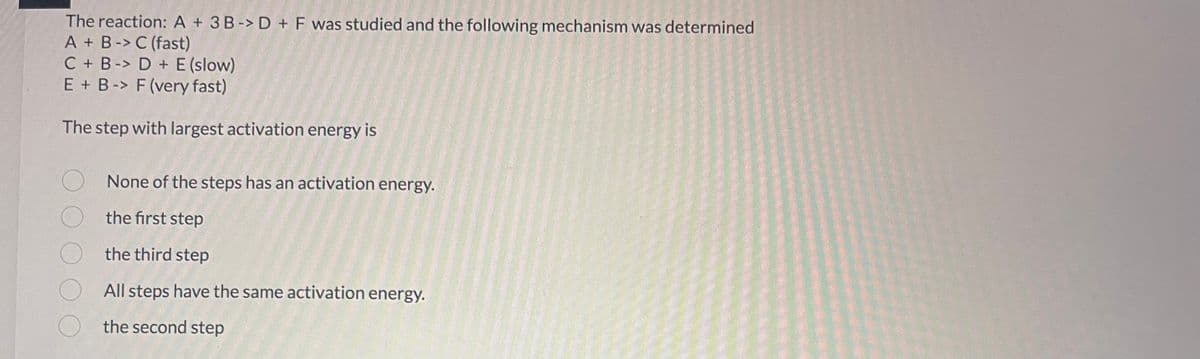 The reaction: A + 3B-> D + F was studied and the following mechanism was determined
A + B -> C (fast)
C + B-> D + E (slow)
E + B -> F (very fast)
The step with largest activation energy is
None of the steps has an activation energy.
the first step
the third step
All steps have the same activation energy.
the second step