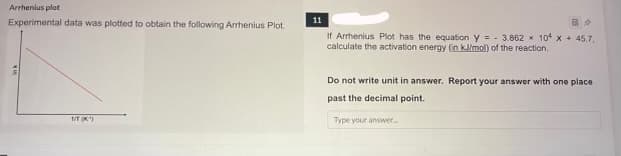 Arrhenius plot
Experimental data was plotted to obtain the following Arrhenius Plot.
1/T (K¹)
11
If Arrhenius Plot has the equation y = 3.862 x 104 x
calculate the activation energy (in kJ/mol) of the reaction.
B
45.7.
Do not write unit in answer. Report your answer with one place
past the decimal point.
Type your answer..