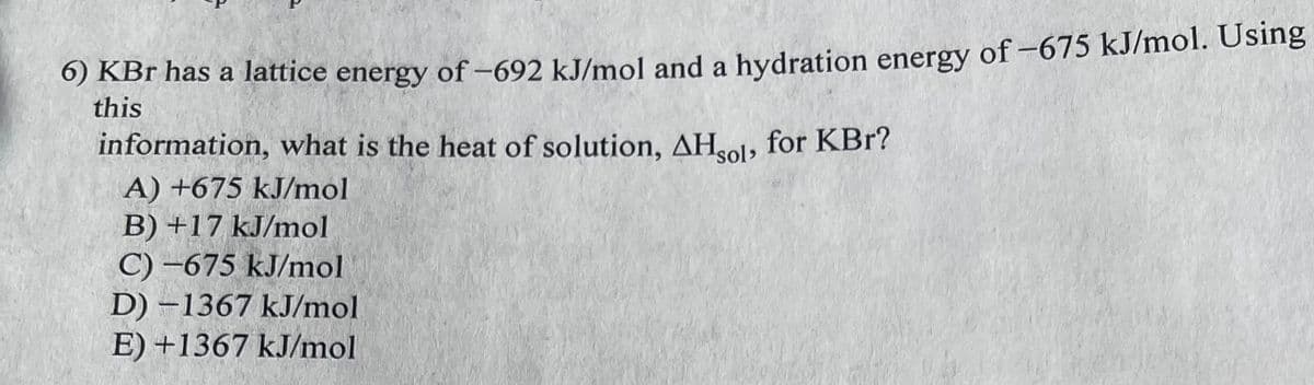 6) KBr has a lattice energy of -692 kJ/mol and a hydration energy of -675 kJ/mol. Using
this
information, what is the heat of solution, AHsol, for KBr?
A) +675 kJ/mol
B) +17 kJ/mol
C) -675 kJ/mol
D)-1367 kJ/mol
E) +1367 kJ/mol