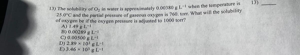 13) The solubility of O₂ in water is approximately 0.00380 g L-1 when the temperature is
25.0°C and the partial pressure of gaseous oxygen is 760. torr. What will the solubility
of oxygen be if the oxygen pressure is adjusted to 1000 torr?
A) 1.49 g L-1
B) 0.00289 g L-1
C) 0.00500 g L-¹
D) 2.89 x 103 g L-1
E) 3.46 x 103 g L-1
13)