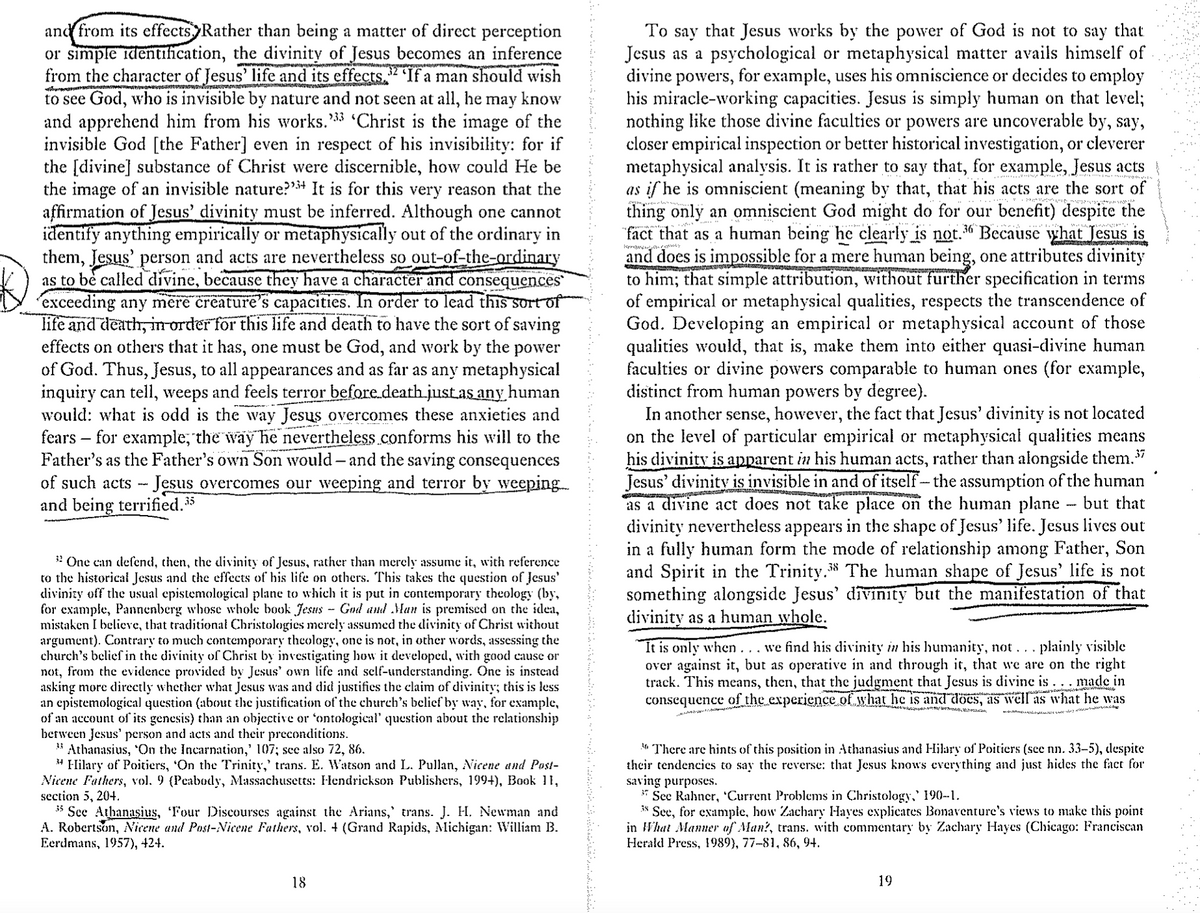 32
and from its effects. Rather than being a matter of direct perception
or simple identification, the divinity of Jesus becomes an inference
from the character of Jesus' life and its effects. If a man should wish
to see God, who is invisible by nature and not seen at all, he: may know
and apprehend him from his works. '33 'Christ is the image of the
invisible God [the Father] even in respect of his invisibility: for if
the [divine] substance of Christ were discernible, how could He be
the image of an invisible nature?"+ It is for this very reason that the
affirmation of Jesus' divinity must be inferred. Although one cannot
identify anything empirically or metaphysically out of the ordinary in
them, Jesus' person and acts are nevertheless so out-of-the-ordinary
as to be called divine, because they have a character and consequences
exceeding any mere creature's capacities. In order to lead this sort of
life and death, in order for this life and death to have the sort of saving
effects on others that it has, one must be God, and work by the power
of God. Thus, Jesus, to all appearances and as far as any metaphysical
inquiry can tell, weeps and feels terror before death just as any human
would: what is odd is the way Jesus overcomes these anxieties and
fears for example, the way he nevertheless conforms his will to the
Father's as the Father's own Son would - and the saving consequences
of such acts - Jesus overcomes our weeping and terror by weeping
and being terrified.35
_
One can defend, then, the divinity of Jesus, rather than merely assume it, with reference
to the historical Jesus and the effects of his life on others. This takes the question of Jesus'
divinity off the usual epistemological plane to which it is put in contemporary theology (by,
for example, Pannenberg whose whole book Jesus – God and Man is premised on the idea,
mistaken I believe, that traditional Christologies merely assumed the divinity of Christ without
argument). Contrary to much contemporary theology, one is not, in other words, assessing the
church's belief in the divinity of Christ by investigating how it developed, with good cause or
not, from the evidence provided by Jesus' own life and self-understanding. One is instead
asking more directly whether what Jesus was and did justifies the claim of divinity; this is less
an epistemological question (about the justification of the church's belief by way, for example,
of an account of its genesis) than an objective or 'ontological' question about the relationship
between Jesus' person and acts and their preconditions.
**Athanasius, ‘On the Incarnation,' 107; see also 72, 86.
34 Hilary of Poitiers, 'On the Trinity,' trans. E. Watson and L. Pullan, Nicene and Post-
Nicene Fathers, vol. 9 (Peabody, Massachusetts: Hendrickson Publishers, 199+), Book 11,
section 5, 204.
35 See Athanasius, Four Discourses against the Arians,' trans. J. H. Newman and
A. Robertson, Nicene and Post-Nicene Fathers, vol. 4 (Grand Rapids, Michigan: William B.
Eerdmans, 1957), 424.
To say that Jesus works by the power of God is not to say that
Jesus as a psychological or metaphysical matter avails himself of
divine powers, for example, uses his omniscience or decides to employ
his miracle-working capacities. Jesus is simply human on that level;
nothing like those divine faculties or powers are uncoverable by, say,
closer empirical inspection or better historical investigation, or cleverer
metaphysical analysis. It is rather to say that, for example, Jesus acts
as if he is omniscient (meaning by that, that his acts are the sort of
thing only an omniscient God might do for our benefit) despite the
"fact that as a human being he clearly is not. Because what Jesus is
and does is impossible for a mere human being, one attributes divinity
to him; that simple attribution, without further specification in terms
of empirical or metaphysical qualities, respects the transcendence of
God. Developing an empirical or metaphysical account of those
qualities would, that is, make them into either quasi-divine human
faculties or divine powers comparable to human ones (for example,
distinct from human powers by degree).
36
In another sense, however, the fact that Jesus' divinity is not located
on the level of particular empirical or metaphysical qualities means
his divinity is apparent in his human acts, rather than alongside them.37
Jesus' divinity is invisible in and of itself - the assumption of the human
as a divine act does not take place on the human plane - but that
divinity nevertheless appears in the shape of Jesus' life. Jesus lives out
in a fully human form the mode of relationship among Father, Son
and Spirit in the Trinity. The human shape of Jesus' life is not
something alongside Jesus' divinity but the manifestation of that
divinity as a human whole.
“It is only when . . . we find his divinity in his humanity, not ….. plainly visible
over against it, but as operative in and through it, that we are on the right
track. This means, then, that the judgment that Jesus is divine is ... made in
consequence of the experience of what he is and does, as well as what he was
** There are hints of this position in Athanasius and Hilary of Poitiers (see nn. 33-5), despite
their tendencies to say the reverse: that Jesus knows everything and just hides the fact for
saving purposes.
See Rahner, 'Current Problems in Christology,' 190--1.
38 See, for example, how Zachary Hayes explicates Bonaventure's views to make this point
in What Manner of Man?, trans, with commentary by Zachary Hayes (Chicago: Franciscan
Herald Press, 1989), 77-81, 86, 94.
18
19