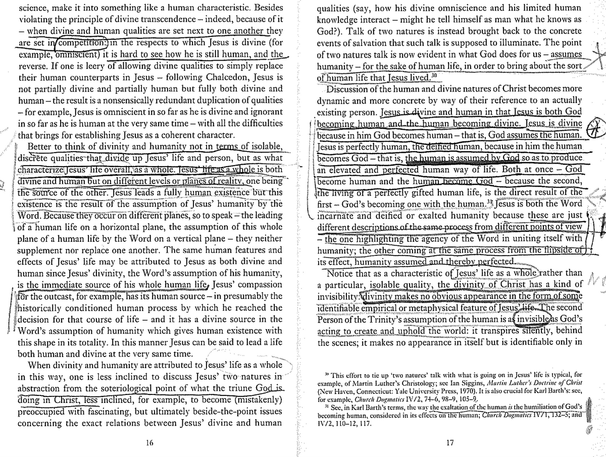 reverse.
science, make it into something like a human characteristic. Besides
violating the principle of divine transcendence - indeed, because of it
- when divine and human qualities are set next to one another they
are set in competition: in the respects to which Jesus is divine (for
example, omniscient) it is hard to see how he is still human, and the
If one is leery of allowing divine qualities to simply replace
their human counterparts in Jesus - following Chalcedon, Jesus is
not partially divine and partially human but fully both divine and
human - the result is a nonsensically redundant duplication of qualities
- for example, Jesus is omniscient in so far as he is divine and ignorant
in so far as he is human at the very same time - with all the difficulties
that brings for establishing Jesus as a coherent character.
Better to think of divinity and humanity not in terms of isolable,
discrète qualities that divide up Jesus' life and person, but as what
characterize Jesus' life overall, as a whole. Jesus life as a whole is both
divine and human but on different levels or planes of reality, one being
the source of the other. Jesus leads a fully human existence but this
existence is the result of the assumption of Jesus' humanity by the
Word. Because they occur on different planes, so to speak - the leading
of a human life on a horizontal plane, the assumption of this whole
plane of a human life by the Word on a vertical plane – they neither
supplement nor replace one another. The same human features and
effects of Jesus' life may be attributed to Jesus as both divine and
human since Jesus' divinity, the Word's assumption of his humanity,
is the immediate source of his whole human life, Jesus' compassion
for the outcast, for example, has its human source - in presumably the
historically conditioned human process by which he reached the
decision for that course of life and it has a divine source in the
Word's assumption of humanity which gives human existence with
this shape in its totality. In this manner Jesus can be said to lead a life
both human and divine at the very same time.
-
When divinity and humanity are attributed to Jesus' life as a whole
in this way, one is less inclined to discuss Jesus' two natures in
abstraction from the soteriological point of what the triune God is.
doing in Christ, less inclined, for example, to become (mistakenly)
preoccupied with fascinating, but ultimately beside-the-point issues
concerning the exact relations between Jesus' divine and human
16
qualities (say, how his divine omniscience and his limited human
knowledge interact - might he tell himself as man what he knows as
God?). Talk of two natures is instead brought back to the concrete
events of salvation that such talk is supposed to illuminate. The point
of two natures talk is now evident in what God does for us - assumes
humanity for the sake of human life, in order to bring about the sort
of human life that Jesus lived.30
Discussion of the human and divine natures of Christ becomes more
dynamic and more concrete by way of their reference to an actually
existing person. Jesus is divine and human in that Jesus is both God
(becoming human and the human becoming divine. Jesus is divine
because in him God becomes human - that is, God assumes the human.
Jesus is perfectly human, the deined human, because in him the human
becomes God – that is, the human is assumed by God so as to produce
an elevated and perfected human way of life. Both at once God
become human and the human become God because the second,
the living of a perfectly gifted human life, is the direct result of the
first God's becoming one with the human.³ Jesus is both the Word
incarnate and deified or exalted humanity because these are just
different descriptions of the same process from different points of view
the one highlighting the agency of the Word in uniting itself with
humanity; the other coming at the same process from the flipside of)
its effect, humanity assumed and thereby perfected.
d), CUTUSLAUAD (17)
Notice that as a characteristic of Jesus' life as a whole rather than
a particular, isolable quality, the divinity of Christ has a kind of
invisibility: divinity makes no obvious appearance in the form of some
identifiable empirical or metaphysical feature of Jesus life. The second
Person of the Trinity's assumption of the human is as invisible as God's
acting to create and uphold the world: it transpires silently, behind
the scenes;
it makes no appearance in itself but is identifiable only in
30 This effort to tie up 'two natures' talk with what is going on in Jesus' life is typical, for
example, of Martin Luther's Christology; see Ian Siggins, Martin Luther's Doctrine of Christ
(New Haven, Connecticut: Yale University Press, 1970). It is also crucial for Karl Barth's: sec,
for example, Church Dugmatics IV/2, 74-6, 98–9, 105–9.
See, in Karl Barth's terms, the way the exaltation of the human is the humiliation of God's
becoming human, considered in its effects on the human; Church Dogmatics IV/1, 132-5; and
IV/2, 110–12, 117.
17