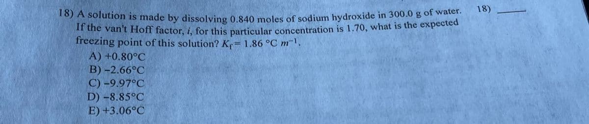 18) A solution is made by dissolving 0.840 moles of sodium hydroxide in 300.0 g of water.
If the van't Hoff factor, i, for this particular concentration is 1.70, what is the expected
freezing point of this solution? Kf = 1.86 °C m-1.
A) +0.80°C
B)-2.66°C
C) -9.97°C
D) -8.85°C
E) +3.06°C
18)