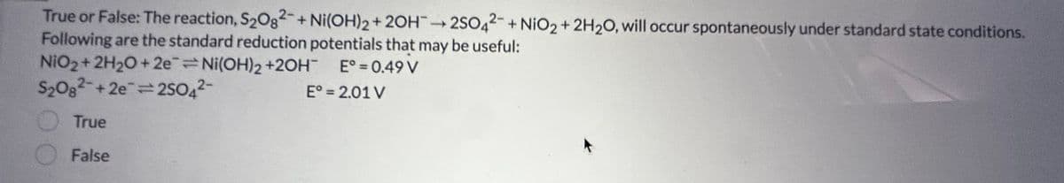 True or False: The reaction, S₂082- + Ni(OH)2 + 2OH2SO42- + NiO2 + 2H₂O, will occur spontaneously under standard state conditions.
Following are the standard reduction potentials that may be useful:
NiO2 + 2H₂O +2e=Ni(OH)2 +2OH
E = 0.49 V
S2082 +2e=2SO4²-
True
False
E° = 2.01 V