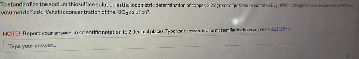 To standardize the sodium thiosulfate solution in the iodometric determination of copper, 2.29 grams of potassium iodate (KIO3; MW=214 g/mol) was dissolved in a 100.0 mL
volumetric flask. What is concentration of the KIO3 solution?
NOTE! Report your answer in scientific notation to 2 decimal places. Type your answer in a format similar to this example --> 3.21*10^-4.
Type your answer...