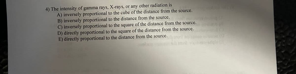 4) The intensity of gamma rays, X-rays, or any other radiation is
A) inversely proportional to the cube of the distance from the source.
B) inversely proportional to the distance from the source.
C) inversely proportional to the square of the distance from the source.
D) directly proportional to the square of the distance from the source.
E) directly proportional to the distance from the source.
dele (1