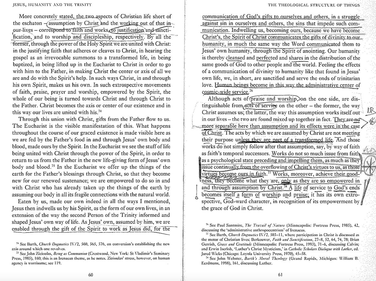 JESUS, HUMANITY AND THE TRINITY
ezyw
More concretely stated, the two aspects of Christian life short of
the eschaton (assumption by Christ and the working out of that in-
our lives-correspond to faith and works, to justification and sancti-
fication, and to worship and discipleship, respectively. By all the
*former, through the power of the Holy Spirit we are united with Christ:
in the justifying faith that adheres or cleaves to Christ, in hearing the
gospel as an irrevocable summons to a transformed life, in being
baptized, in being lifted up in the Eucharist to Christ in order to go
with him to the Father, in making Christ the center or axis of all we
are and do with the Spirit's help. In such ways Christ, in and through
his own Spirit, makes us his own. In such extrospective movements
of faith, praise, prayer and worship, empowered by the Spirit, the
whole of our being is turned towards Christ and through Christ to
the Father. Christ becomes the axis or center of our existence and in
this way our lives are united with his."+
Through this union with Christ, gifts from the Father flow to us.
The Eucharist is the visible manifestation of this. What happens
throughout the course of our graced existence is made visible here as
we are fed by the Father's food in and through Jesus' own body and
blood, made ours by the Spirit. In the Eucharist we see the stuff of life
being united with Christ through the power of the Spirit, in order to
return to us from the Father in the new life-giving form of Jesus' own
body and blood.75 In the Eucharist we offer up the things of the
earth for the Father's blessings through Christ, so that they become
new for our renewed sustenance; we are empowered to do so in and
with Christ who has already taken up the things of the earth by
assuming our body in all its fragile connections with the natural world.
Eaten by us, made our own indeed in all the ways I mentioned,
Jesus then indwells us by his Spirit, as the form of our own lives, in an
extension of the way the second Person of the Trinity informed and
shaped Jesus' own way of life. As Jesus' own, assumed by him, we are
enabled through the gift of the Spirit to work as Jesus did, for the
See Barth, Church Dogmatics IV/2, 560, 565, 576, on conversion's establishing the new
axis around which one revolves.
See John Zizioulas, Being as Communion (Crestwood, New York: St Vladimir's Seminary
Press, 1985), 160; this is an Irenaean theme, as he notes. Zizioulas' stress, however, on human
agency is worrisome; see 119.
THE THEOLOGICAL STRUCTURE OF THINGS.
communication of God's gifts to ourselves and others, in a struggle
against sin in ourselves and others, the sins that impede such com-
munication. Indwelling us, becoming ours, because we have become
Christ's, the Spirit of Christ communicates the gifts of divinity to our
humanity, in much the same way the Word communicated them to
Jesus' own humanity, through the Spirit of anointing. Our humanity
is thereby cleansed and perfected and shares in the distribution of the
same goods of God to other people and the world. Feeling the effects
of a communication of divinity to humanity like that found in Jesus'
own life, we, in short, are sanctified and serve the ends of trinitarian
love. Human beings become in this way the administrative center of
cosmic-wide service.7
Although acts of praise and worship, on the one side, are dis-
tinguishable from acts of service on the other - the former, the way
Christ assumes us; the latter, the way this assumption works itself out
in our lives the two are found mixed up together in fact. They are-no
more separable here than assumption and its effects were in the case.
of Christ. The acts by which we are assumed by Christ are not meeting
their purpose unless they are part of a transformed life. And those
works do not simply follow after that assumption, say, by way of faith
as faith's temporal successors. Works do not so much issue from faith
as a psychological state preceding and impelling them, as much as they
issue continually from the overflowing of Christ's virtues to us, as those
virtues become ours in faith." Works, moreover, achieve their good-
ness, they become what they are, only as they are so empowered in
and through assumption by Christ. A life of service to God's ends
becomes itself a form of worship and praise; it has its own extro-
spective, God-ward character, in recognition of its empowerment by
the grace of God in Christ.
See Paul Santmire, The Travail of Nature (Minneapolis: Fortress Press, 1985), +2,
discussing the 'administrative anthropocentrism' of Irenaeus.
See Barth, Church Dogmatics IV/2, 503-11, where participation in Christ is discussed as
the motor of Christian lives; Berkouwer, Faith and Sanctification, 27–8, 52, 64, 74, 78; Brian
Gerrish, Grace and Gratitude (Minneapolis: Fortress Press, 1993), 71-6, discussing Calvin;
and Erwin Iserloh, ‘Luther's Christ Mysticism,' in Catholic Scholars Dialogue with Luther, ed.
Jared Wicks (Chicago: Loyola University Press, 1970), 45–58.
* See John Webster, Barth's Moral Theology (Grand Rapids, Michigan: William B.
Eerdmans, 1998), 161, discussing Luther.
60
61