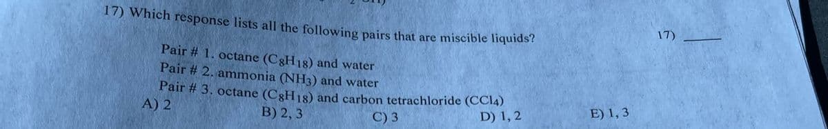 17) Which response lists all the following pairs that are miscible liquids?
Pair # 1. octane (C8H18) and water
Pair # 2. ammonia (NH3) and water
Pair # 3. octane (C8H18) and carbon tetrachloride (CC14)
B) 2,3
A) 2
C) 3
D) 1, 2
E) 1,3
17)