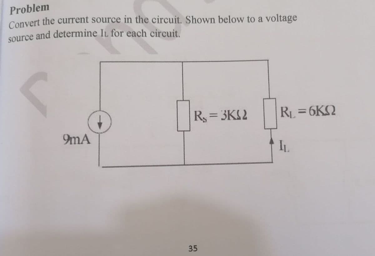 Problem
Convert the current source in the circuit. Shown below to a voltage
source and determine IL for each circuit.
R = 3KS2
RL = 6KQ
9mA
IL
35
