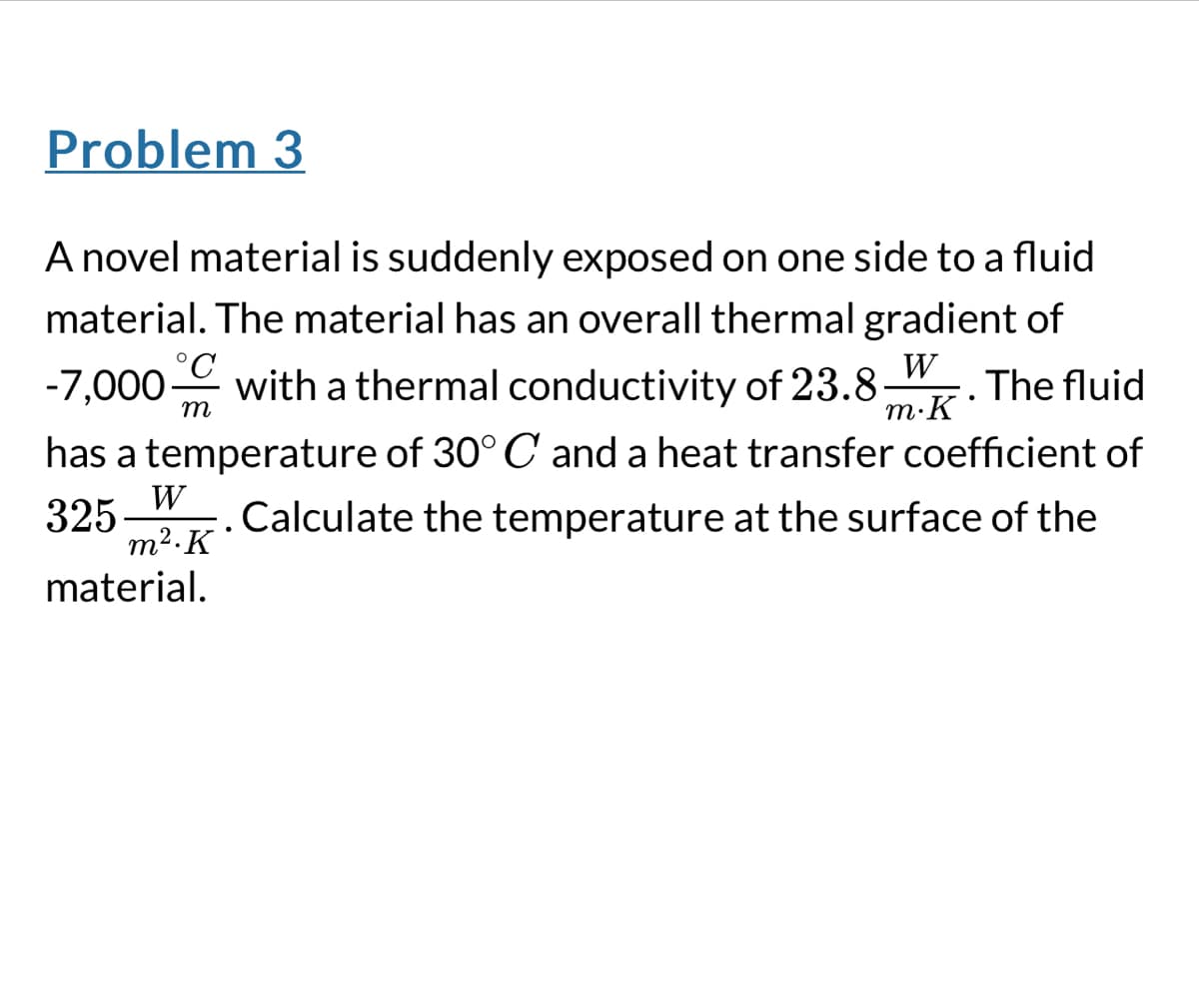 Problem 3
A novel material is suddenly exposed on one side to a fluid
material. The material has an overall thermal gradient of
°C
W
-7,000 with a thermal conductivity of 23.8. The fluid
m
m.K
•
has a temperature of 30° C and a heat transfer coefficient of
325
W
m². K.
material.
. Calculate the temperature at the surface of the