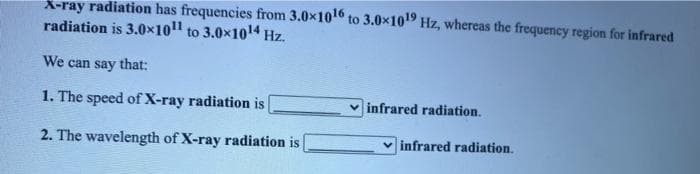 X-ray radiation has frequencies from 3.0x10 to 3.0x10 Hz, whereas the frequency region for infrared
radiation is 3.0x10 to 3.0x1014 Hz.
We can say that:
1. The speed of X-ray radiation is
v infrared radiation.
2. The wavelength of X-ray radiation is
v infrared radiation.
