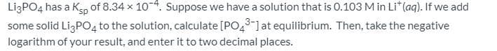 LizPO4 has a Kp of 8.34 x 104. Suppose we have a solution that is 0.103 M in Li* (aq). If we add
some solid Lİ,PO, to the solution, calculate [PO,l at equilibrium. Then, take the negative
logarithm of your result, and enter it to two decimal places.
