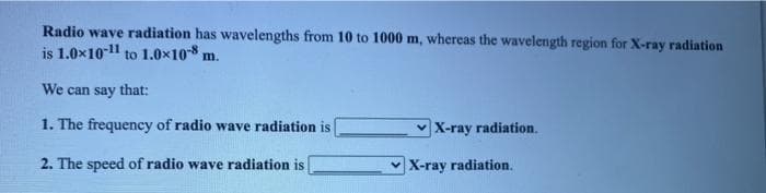 Radio wave radiation has wavelengths from 10 to 1000 m, whereas the wavelength region for X-ray radiation
is 1.0x1011 to 1.0x108 m.
We can say that:
1. The frequency of radio wave radiation is
v X-ray radiation.
2. The speed of radio wave radiation is
v X-ray radiation.
