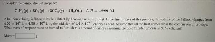 Consider the combustion of propane:
C3H (9) + 50, (9)→ 3CO, (9) + 4H2 O(1) AH = -2221 kJ
A balloon is being inflated to its full extent by heating the air inside it. In the final stages of this process, the volume of the balloon changes from
4.00 x 10° L to 4.50 x 10° L by the addition of 1.4 x 10 J energy as heat. Assume that all the heat comes from the combustion of propane.
What mass of propane must be burned to furnish this amount of energy assuming the heat transfer process is 50.% efficient?
Mass =
