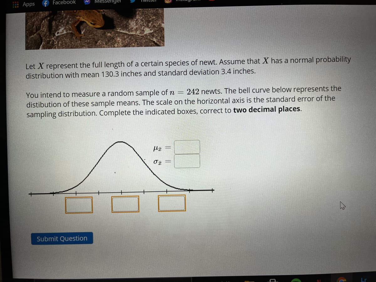 Apps
+ Facebook
Messenge
Let X represent the full length of a certain species of newt. Assume that X has a normal probability
distribution with mean 130.3 inches and standard deviation 3.4 inches.
242 newts. The bell curve below represents the
You intend to measure a random sample of n =
distibution of these sample means. The scale on the horizontal axis is the standard error of the
sampling distribution. Complete the indicated boxes, correct to two decimal places.
Submit Question
||||
