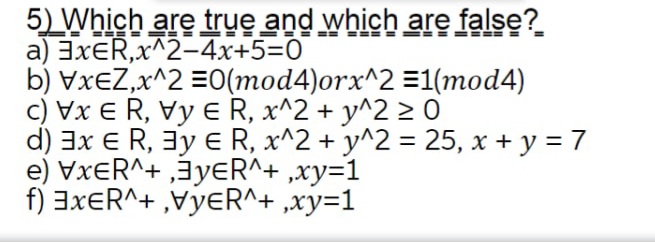 5) Which are true and which are false?
a) 3XER,x^2-4x+5=0
b) VxeZ,x^2 =0(mod4)orx^2 =1(mod4)
c) Vx E R, Vy e R, x^2 + y^2 2 0
d) 3x E R, 3y E R, x^2 + y^2 = 25, x + y = 7
e) VxeR^+ ‚3yɛR^+ ,xy=1
f) 3XER^+ ,VyeR^+ ,xy=1
