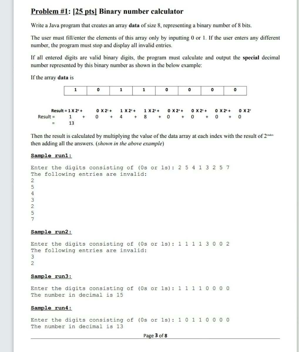 Problem #1: [25 pts] Binary number calculator
Write a Java program that creates an array data of size 8, representing a binary number of 8 bits.
The user must fill/enter the elements of this array only by inputting 0 or 1. If the user enters any different
number, the program must stop and display all invalid entries.
If all entered digits are valid binary digits, the program must calculate and output the special decimal
number represented by this binary number as shown in the below example:
If the array data is
1
1
1
Result = 1X 2° +
O X 2'+
1 X 23 +
O X 25 +
O X 2'
0 + 0 + 0
1 X 2' +
O X 2'+
O X 2* +
Result =
1
4
8 + 0 +
13
Then the result is calculated by multiplying the value of
then adding all the answers. (shown in the above example)
data array at each index
ith
result of 2 index
Sample run1:
Enter the digits consisting of (0s or 1s): 2 5 4 1 3 2 5 7
The following entries are invalid:
2
3
7
Sample run2:
Enter the digits consisting of (0s or 1s): 1 1 1 1 3 0 0 2
The following entries are invalid:
3
Sample run3:
Enter the digits consisting of (Os or 1s): 1 1 1 1 0 0 0 0
The number in decimal is 15
Sample run4:
Enter the digits consisting of (Os or 1s): 1 0 1 1 0 0 0 0
The number in decimal is 13
Page 3 of 8
