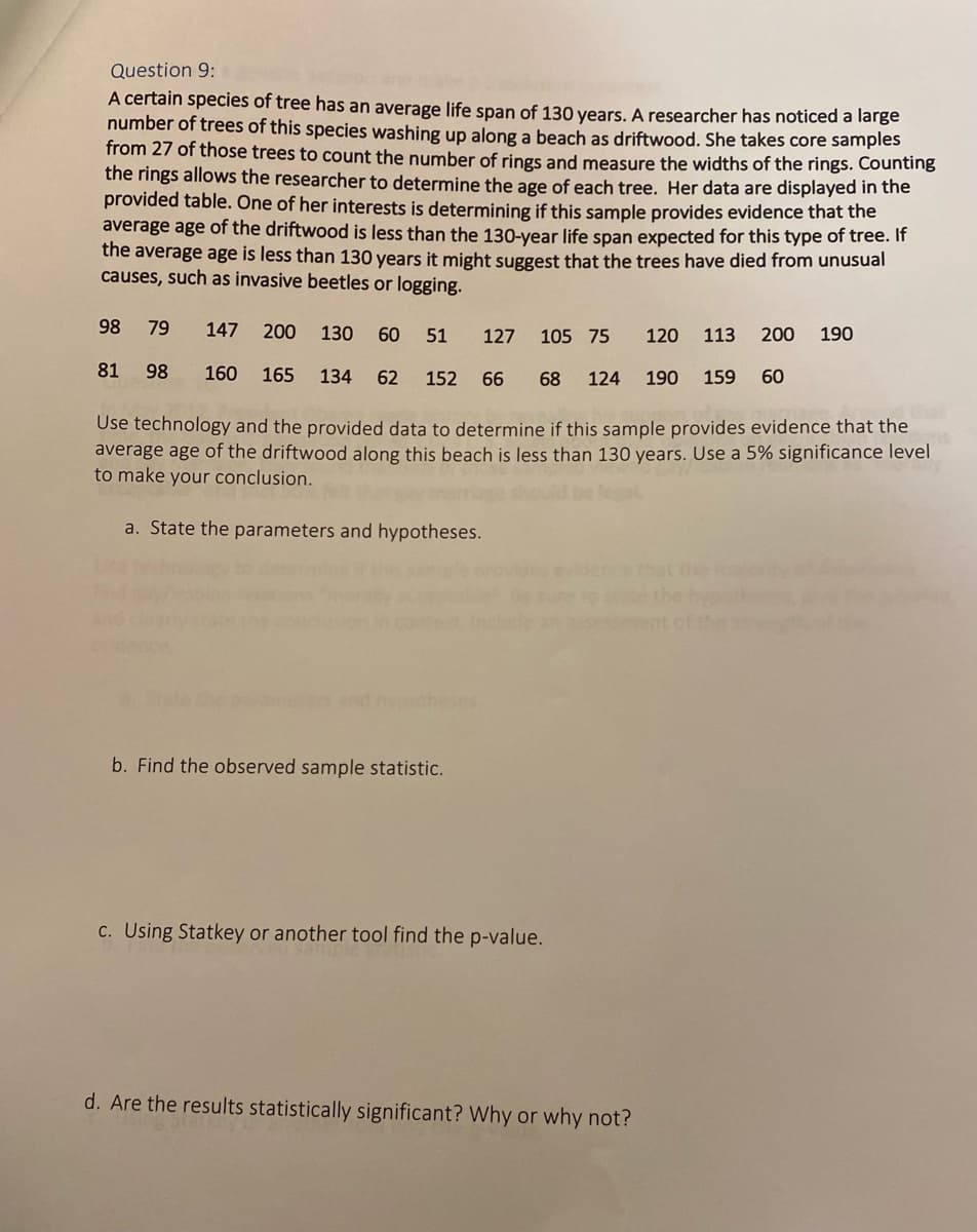 Question 9:
A certain species of tree has an average life span of 130 years. A researcher has noticed a large
number of trees of this species washing up along a beach as driftwood. She takes core samples
from 27 of those trees to count the number of rings and measure the widths of the rings. Counting
the rings allows the researcher to determine the age of each tree. Her data are displayed in the
provided table. One of her interests is determining if this sample provides evidence that the
average age of the driftwood is less than the 130-year life span expected for this type of tree. It
the average age is less than 130 years it might suggest that the trees have died from unusual
causes, such as invasive beetles or logging.
98
79
147
200 130 60
51
127 105 75
120
113 200
190
81
98
160
165
134
62
152
66
68
124
190
159
60
Use technology and the provided data to determine if this sample provides evidence that the
average age of the driftwood along this beach is less than 130 years. Use a 5% significance level
to make your conclusion.
a. State the parameters and hypotheses.
hat the
assesm
ses
b. Find the observed sample statistic.
C. Using Statkey or another tool find the p-value.
d. Are the results statistically significant? Why or why not?
