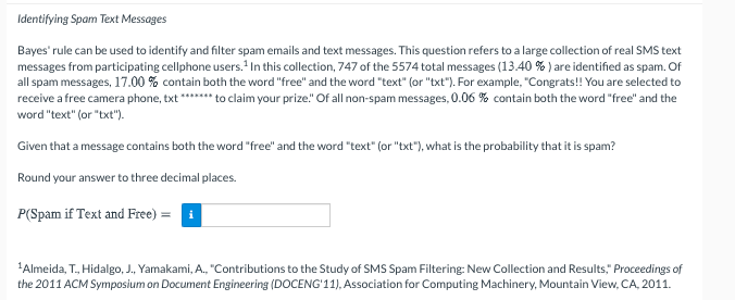 Identifying Spam Text Messages
Bayes' rule can be used to identify and filter spam emails and text messages. This question refers to a large collection of real SMS text
messages from participating cellphone users. In this collection, 747 of the 5574 total messages (13.40 % ) are identified as spam. Of
all spam messages, 17.00 % contain both the word "free" and the word "text" (or "txt"). For example, "Congrats!! You are selected to
receive a free camera phone, txt ****** to claim your prize." Of all non-spam messages, 0.06 % contain both the word "free" and the
word "text" (or "bxt").
Given that a message contains both the word "free" and the word "text" (or "txt"), what is the probability that it is spam?
Round your answer to three decimal places.
P(Spam if Text and Free) = i
'Almeida, T., Hidalgo, J., Yamakami, A., "Contributions to the Study of SMS Spam Filtering: New Collection and Results," Proceedings of
the 2011 ACM Symposium on Document Engineering (DOCENG'11), Association for Computing Machinery, Mountain View, CA, 2011.
