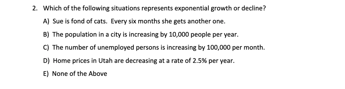 2. Which of the following situations represents exponential growth or decline?
A) Sue is fond of cats. Every six months she gets another one.
B) The population in a city is increasing by 10,000 people per year.
C) The number of unemployed persons is increasing by 100,000 per month.
D) Home prices in Utah are decreasing at a rate of 2.5% per year.
E) None of the Above
