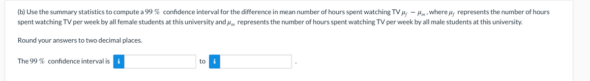 (b) Use the summary statistics to compute a 99 % confidence interval for the difference in mean number of hours spent watching TV µf – Hm , where uf represents the number of hours
spent watching TV per week by all female students at this university and um represents the number of hours spent watching TV per week by all male students at this university.
Round your answers to two decimal places.
The 99 % confidence interval is i
to i
