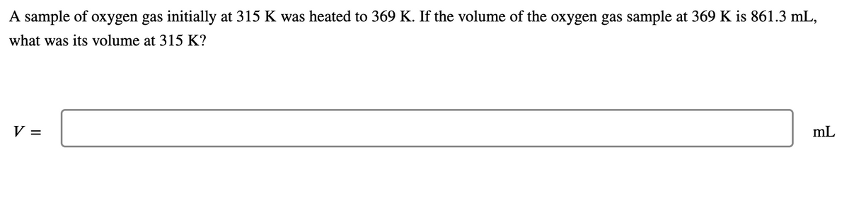 A sample of oxygen gas initially at 315 K was heated to 369 K. If the volume of the oxygen gas sample at 369 K is 861.3 mL,
what was its volume at 315 K?
V =
mL
