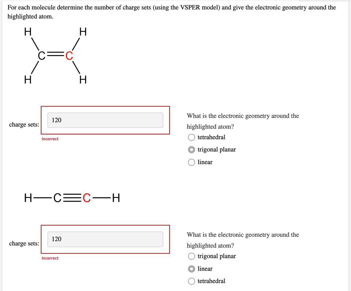 For each molecule determine the number of charge sets (using the VSPER model) and give the electronic geometry around the
highlighted atom.
H.
H.
c=C
H.
What is the electronic geometry around the
120
charge sets:
highlighted atom?
tetrahedral
Incorrect
O trigonal planar
linear
H-CEC-H
What is the electronic geometry around the
120
charge sets:
highlighted atom?
trigonal planar
Incorrect
linear
tetrahedral
H.
