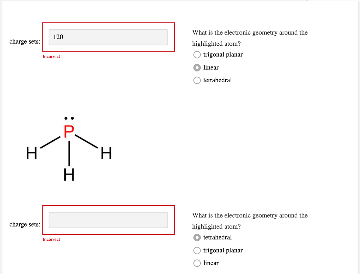 What is the electronic geometry around the
120
charge sets:
highlighted atom?
O trigonal planar
Incorrect
linear
tetrahedral
P.
H.
What is the electronic geometry around the
charge sets:
highlighted atom?
tetrahedral
Incorrect
O trigonal planar
linear
