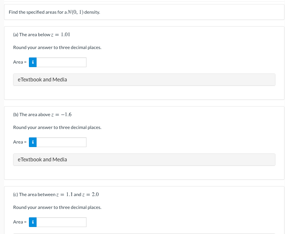 Find the specified areas for a N(0, 1) density.
(a) The area below z = 1.01
Round your answer to three decimal places.
Area = i
eTextbook and Media
(b) The area above z = -1.6
Round your answer to three decimal places.
Area =
eTextbook and Media
(c) The area between z = 1.1 and z = 2.0
Round your answer to three decimal places.
Area = i
