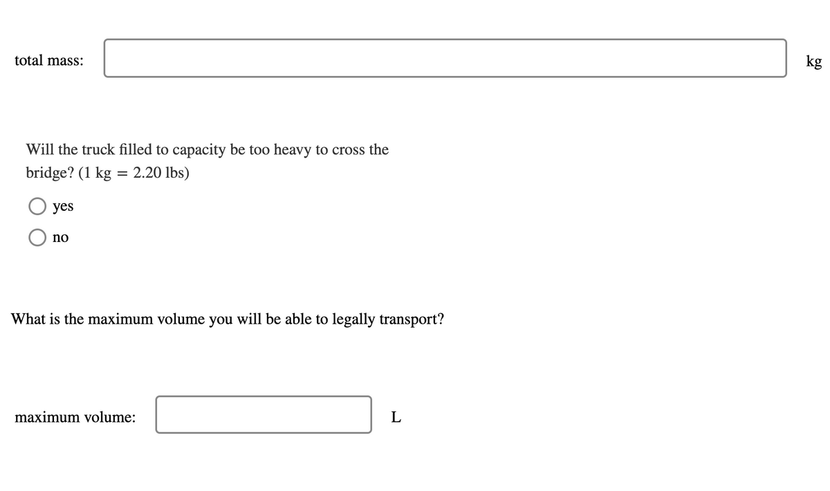 kg
total mass:
Will the truck filled to capacity be too heavy to cross the
bridge? (1 kg = 2.20 lbs)
O yes
no
What is the maximum volume you will be able to legally transport?
L
maximum volume:
