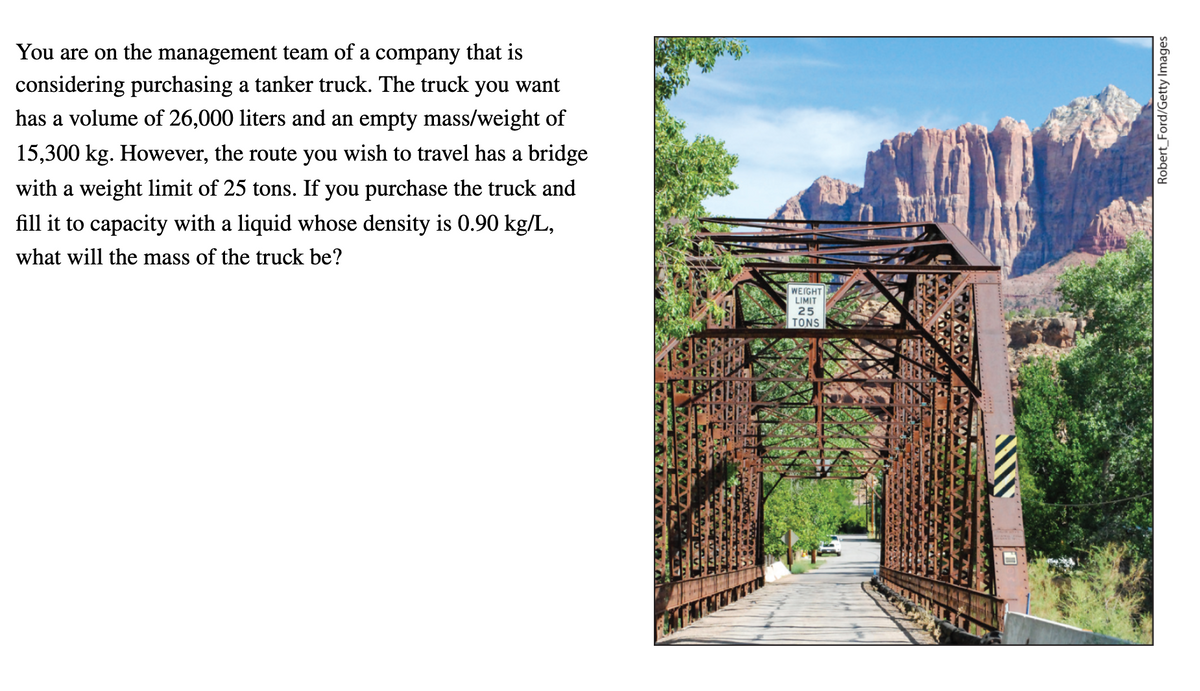 You are on the management team of a company that is
considering purchasing a tanker truck. The truck you want
has a volume of 26,000 liters and an empty mass/weight of
15,300 kg. However, the route you wish to travel has a bridge
with a weight limit of 25 tons. If you purchase the truck and
fill it to capacity with a liquid whose density is 0.90 kg/L,
what will the mass of the truck be?
WEIGHT
LIMIT
25
TONS
Robert_Ford/Getty Images
