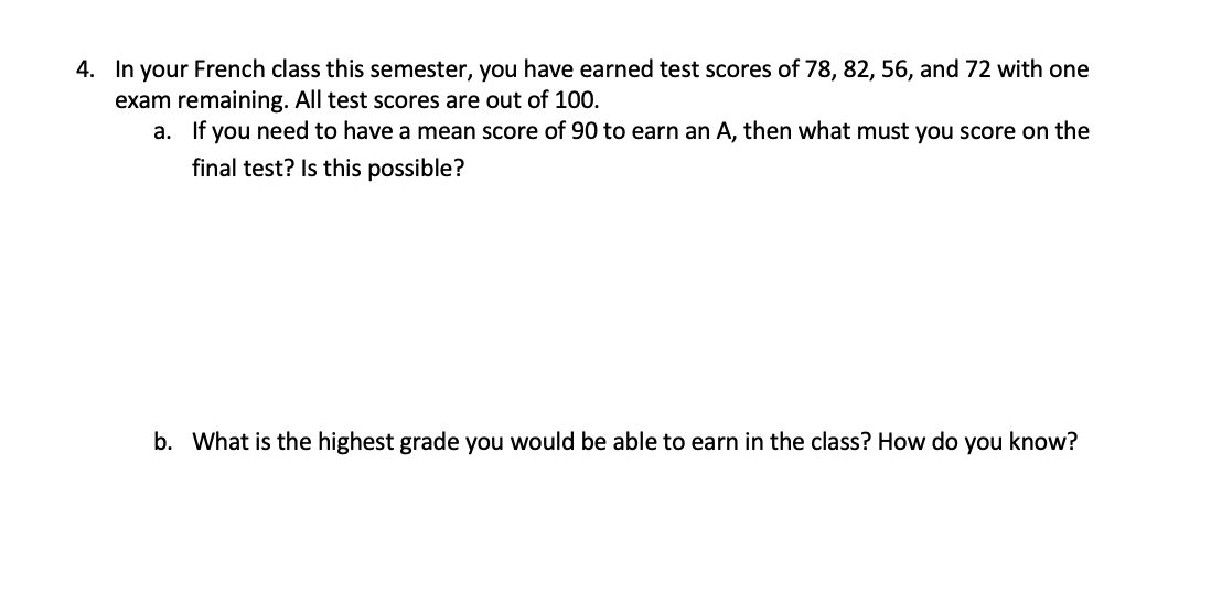 4. In your French class this semester, you have earned test scores of 78, 82, 56, and 72 with one
exam remaining. All test scores are out of 100.
a. If you need to have a mean score of 90 to earn an A, then what must you score on the
final test? Is this possible?
b. What is the highest grade you would be able to earn in the class? How do you know?
