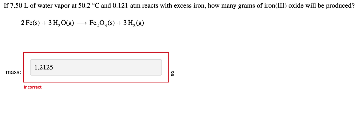 If 7.50 L of water vapor at 50.2 °C and 0.121 atm reacts with excess iron, how many grams of iron(III) oxide will be produced?
2 Fe(s) + 3 H, O(g)
— Fe,0,(s) + 3H,(g)
1.2125
mass:
g
Incorrect
