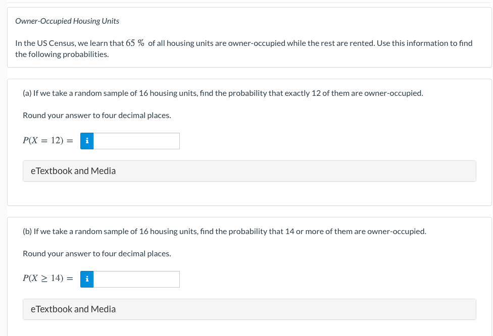 Owner-Occupied Housing Units
In the US Census, we learn that 65 % of all housing units are owner-occupied while the rest are rented. Use this information to find
the following probabilities.
(a) If we take a random sample of 16 housing units, find the probability that exactly 12 of them are owner-occupied.
Round your answer to four decimal places.
P(X = 12) =
i
eTextbook and Media
(b) If we take a random sample of 16 housing units, find the probability that 14 or more of them are owner-occupied.
Round your answer to four decimal places.
P(X > 14) =
i
eTextbook and Media
