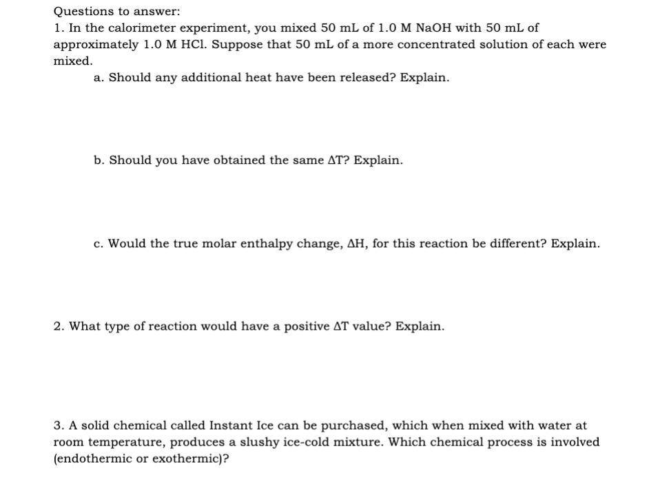 Questions to answer:
1. In the calorimeter experiment, you mixed 50 mL of 1.0 M NaOH with 50 mL of
approximately 1.0 M HCl. Suppose that 50 mL of a more concentrated solution of each were
mixed.
a. Should any additional heat have been released? Explain.
b. Should you have obtained the same AT? Explain.
c. Would the true molar enthalpy change, AH, for this reaction be different? Explain.
2. What type of reaction would have a positive AT value? Explain.
3. A solid chemical called Instant Ice can be purchased, which when mixed with water at
room temperature, produces a slushy ice-cold mixture. Which chemical process is involved
(endothermic or exothermic)?
