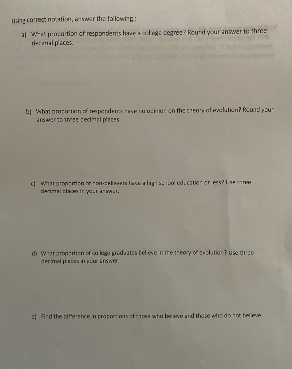 Using correct notation, answer the following.:
a) What proportion of respondents have a college degree? Round your answer to three
decimal places.
b) What proportion of respondents have no opinion on the theory of evolution? Round your
answer to three decimal places.
c) What proportion of non-believers have a high school education or less? Use three
decimal places in your answer.
d) What proportion of college graduates believe in the theory of evolution? Use three
decimal places in your answer.
e) Find the difference in proportions of those who believe and those who do not believe.
