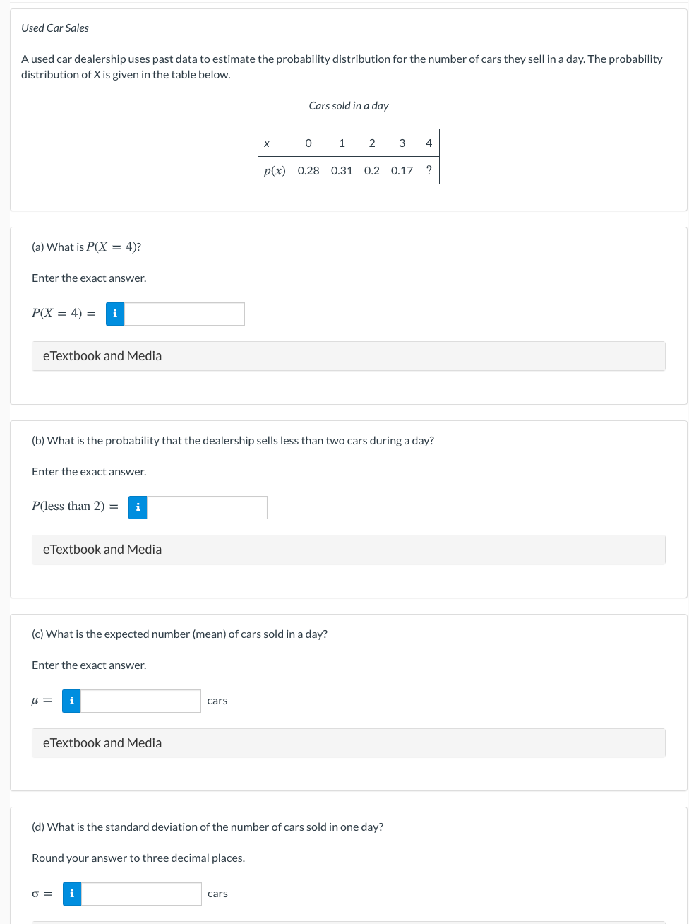 Used Car Sales
A used car dealership uses past data to estimate the probability distribution for the number of cars they sell in a day. The probability
distribution of X is given in the table below.
Cars sold in a day
1
2
3
4
p(x) | 0.28 0.31
0.2
0.17
?
(a) What is P(X = 4)?
Enter the exact answer.
P(X = 4) =
i
eTextbook and Media
(b) What is the probability that the dealership sells less than two cars during a day?
Enter the exact answer.
P(less than 2) =
i
eTextbook and Media
(c) What is the expected number (mean) of cars sold in a day?
Enter the exact answer.
u =
i
cars
eTextbook and Media
(d) What is the standard deviation of the number of cars sold in one day?
Round your answer to three decimal places.
O =
i
cars
