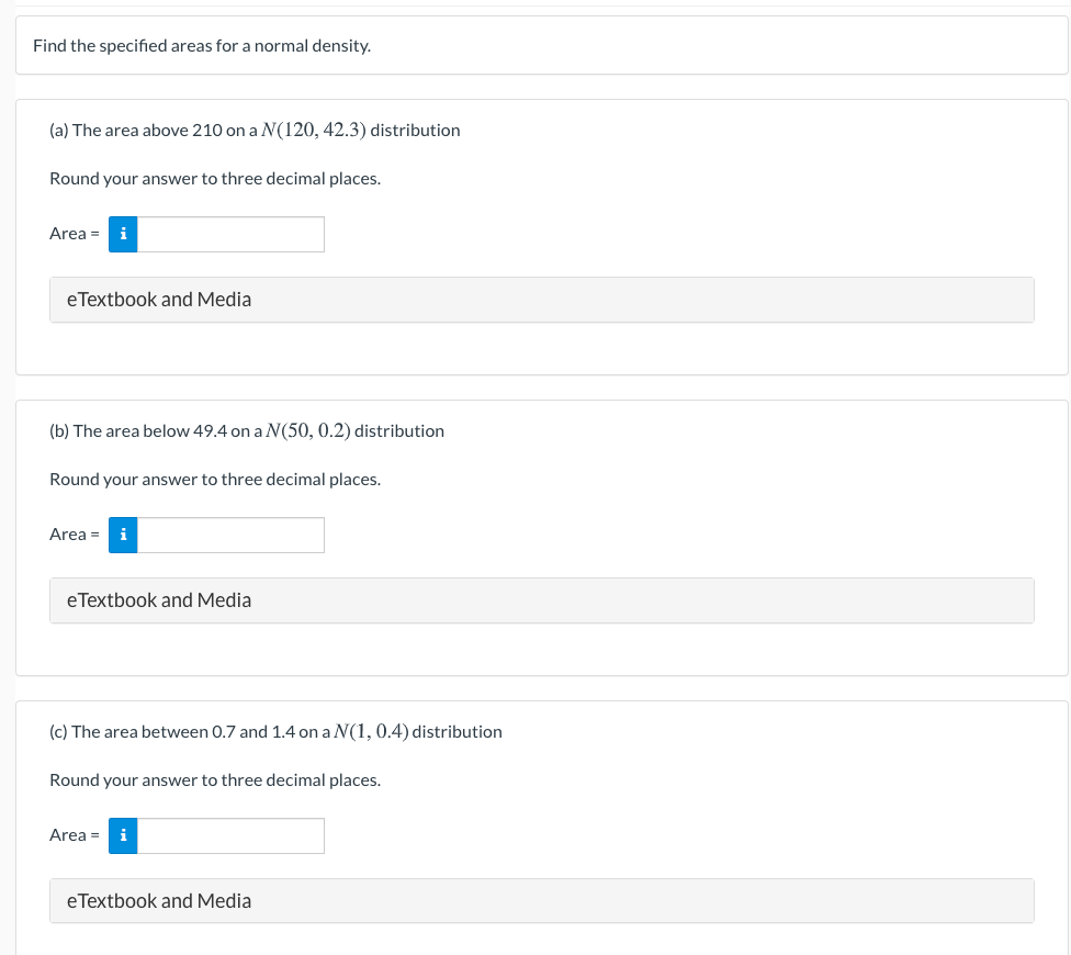 Find the speciffied areas for a normal density.
(a) The area above 210 on a N(120, 42.3) distribution
Round your answer to three decimal places.
Area = i
eTextbook and Media
(b) The area below 49.4 on a N(50, 0.2) distribution
Round your answer to three decimal places.
Area =
eTextbook and Media
(c) The area between 0.7 and 1.4 on a N(1, 0.4) distribution
Round your answer to three decimal places.
Area =
eTextbook and Media
