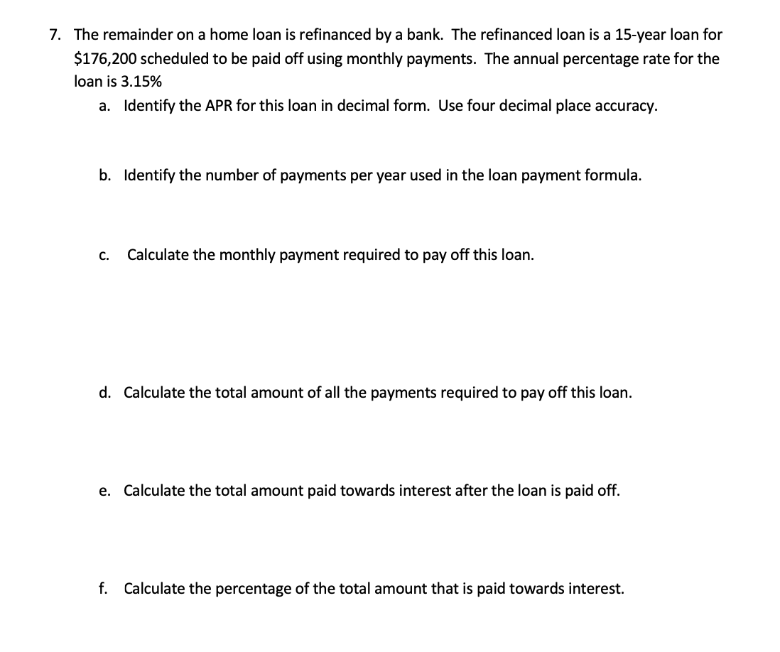 7. The remainder on a home loan is refinanced by a bank. The refinanced loan is a 15-year loan for
$176,200 scheduled to be paid off using monthly payments. The annual percentage rate for the
loan is 3.15%
a. Identify the APR for this loan in decimal form. Use four decimal place accuracy.
b. Identify the number of payments per year used in the loan payment formula.
C.
Calculate the monthly payment required to pay off this loan.
d. Calculate the total amount of all the payments required to pay off this loan.
e. Calculate the total amount paid towards interest after the loan is paid off.
f. Calculate the percentage of the total amount that is paid towards interest.
