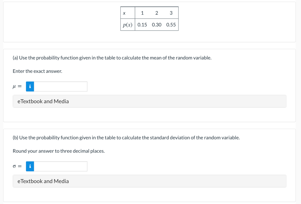 1
2
3
Р(x) | 0.15
0.30
0.55
(a) Use the probability function given in the table to calculate the mean of the random variable.
Enter the exact answer.
i
eTextbook and Media
(b) Use the probability function given in the table to calculate the standard deviation of the random variable.
Round
your answer to three decimal places.
O =
i
eTextbook and Media
