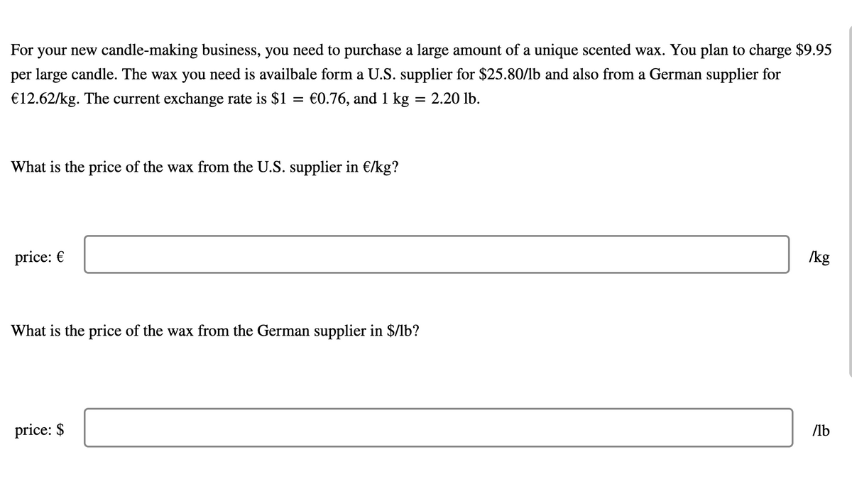 For your new candle-making business, you need to purchase a large amount of a unique scented wax. You plan to charge $9.95
per large candle. The wax you need is availbale form a U.S. supplier for $25.80/lb and also from a German supplier for
€12.62/kg. The current exchange rate is $1
€0.76, and 1 kg = 2.20 lb.
What is the price of the wax from the U.S. supplier in €/kg?
price: €
/kg
What is the price of the wax from the German supplier in $/lb?
price: $
/lb

