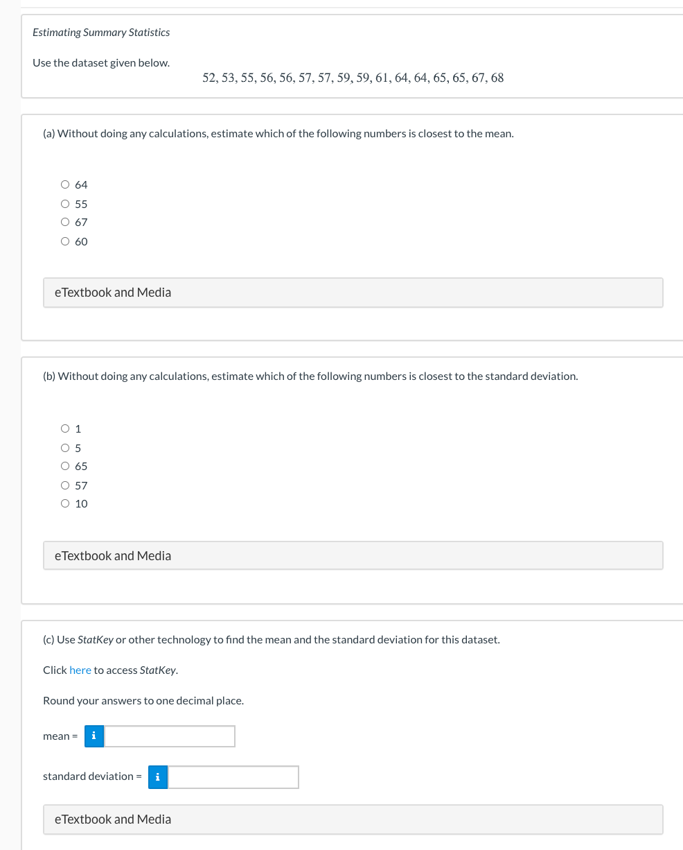 Estimating Summary Statistics
Use the dataset given below.
52, 53, 55, 56, 56, 57, 57, 59, 59, 61, 64, 64, 65, 65, 67, 68
(a) Without doing any calculations, estimate which of the following numbers is closest to the mean.
O 64
O 55
O 67
O 60
eTextbook and Media
(b) Without doing any calculations, estimate which of the following numbers is closest to the standard deviation.
O 1
O 5
O 65
O 57
O 10
eTextbook and Media
(c) Use Statkey or other technology to find the mean and the standard deviation for this dataset.
Click here to access StatKey.
Round your answers to one decimal place.
mean =
i
standard deviation =
i
eTextbook and Media
